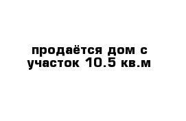 продаётся дом с участок 10.5 кв.м